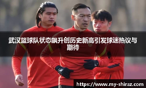 武汉篮球队状态飙升创历史新高引发球迷热议与期待